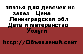 платья для девочек на заказ › Цена ­ 600 - Ленинградская обл. Дети и материнство » Услуги   